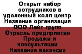 Открыт набор сотрудников в удаленный колл-центр › Название организации ­ ООО Лайт групп › Отрасль предприятия ­ Продажи и консультации › Название вакансии ­ Консультант › Место работы ­ На дому › Подчинение ­ Себе › Минимальный оклад ­ 15 000 › Максимальный оклад ­ 50 000 - Все города Работа » Вакансии   . Московская обл.,Протвино г.